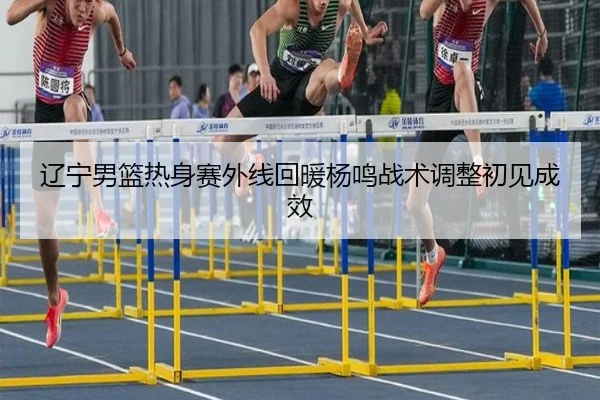 辽宁男篮热身赛外线回暖杨鸣战术调整初见成效