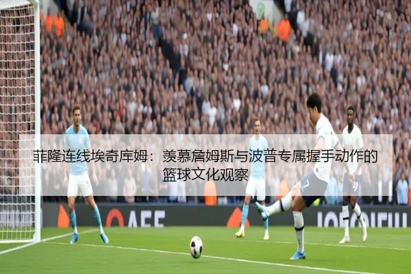 菲隆连线埃奇库姆：羡慕詹姆斯与波普专属握手动作的篮球文化观察